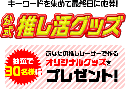 キーワードを集めて最終日に応募! 公式推し活グッズ 抽選で30名様に あなたの推しレーサーで作るオリジナルグッズをプレゼント!