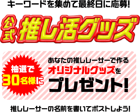 キーワードを集めて最終日に応募! 公式推し活グッズ 抽選で30名様に あなたの推しレーサーで作るオリジナルグッズをプレゼント! 推しレーサーの名前を書いてポストしよう!