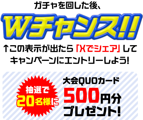 ガチャを回した後、Wチャンス!! この表示が出たら「Xでシェア」してキャンペーンにエントリーしよう! 抽選で20名様に大会QUOカード 500円分プレゼント!