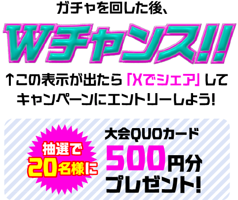 ガチャを回した後、Wチャンス!! この表示が出たら「Xでシェア」してキャンペーンにエントリーしよう! 抽選で20名様に大会QUOカード 500円分プレゼント!