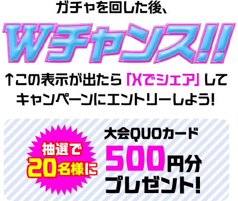 ガチャを回した後、Wチャンス!! この表示が出たら「Xでシェア」してキャンペーンにエントリーしよう! 抽選で20名様に大会QUOカード 500円分プレゼント!