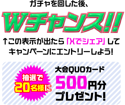 ガチャを回した後、Wチャンス!! この表示が出たら「Xでシェア」してキャンペーンにエントリーしよう! 抽選で20名様に大会QUOカード 500円分プレゼント!