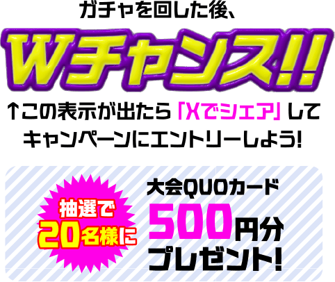 ガチャを回した後、Wチャンス!! この表示が出たら「Xでシェア」してキャンペーンにエントリーしよう! 抽選で20名様に大会QUOカード 500円分プレゼント!