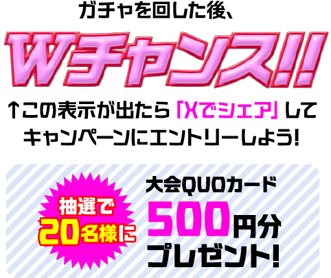 ガチャを回した後、Wチャンス!! この表示が出たら「Xでシェア」してキャンペーンにエントリーしよう! 抽選で20名様に大会QUOカード 500円分プレゼント!