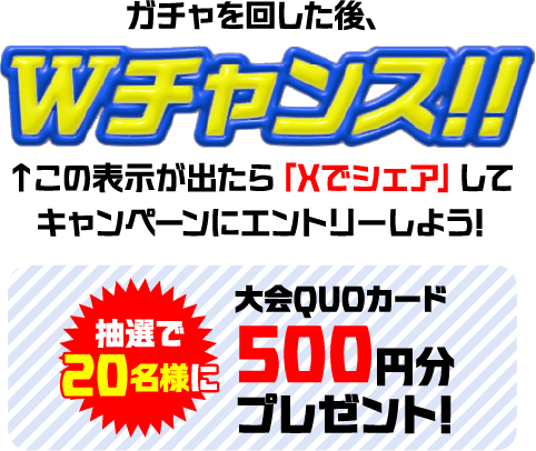 ガチャを回した後、Wチャンス!! この表示が出たら「Xでシェア」してキャンペーンにエントリーしよう! 抽選で20名様に大会QUOカード 500円分プレゼント!