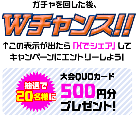 ガチャを回した後、Wチャンス!! この表示が出たら「Xでシェア」してキャンペーンにエントリーしよう! 抽選で20名様に大会QUOカード 500円分プレゼント!