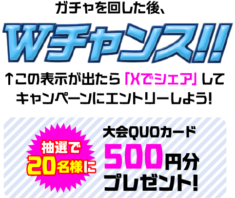 ガチャを回した後、Wチャンス!! この表示が出たら「Xでシェア」してキャンペーンにエントリーしよう! 抽選で20名様に大会QUOカード 500円分プレゼント!