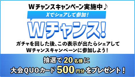 Wチャンスキャンペーン実施中♪Xでシェアして参加！Wチャンス！ガチャを回した後、この表示が出たらシェアしてWチャンスキャンペーンに参加しよう！抽選で20名様に大会QUOカード500円分をプレゼント！