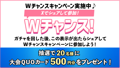 Wチャンスキャンペーン実施中♪Xでシェアして参加！Wチャンス！ガチャを回した後、この表示が出たらシェアしてWチャンスキャンペーンに参加しよう！抽選で20名様に大会QUOカード500円分をプレゼント！