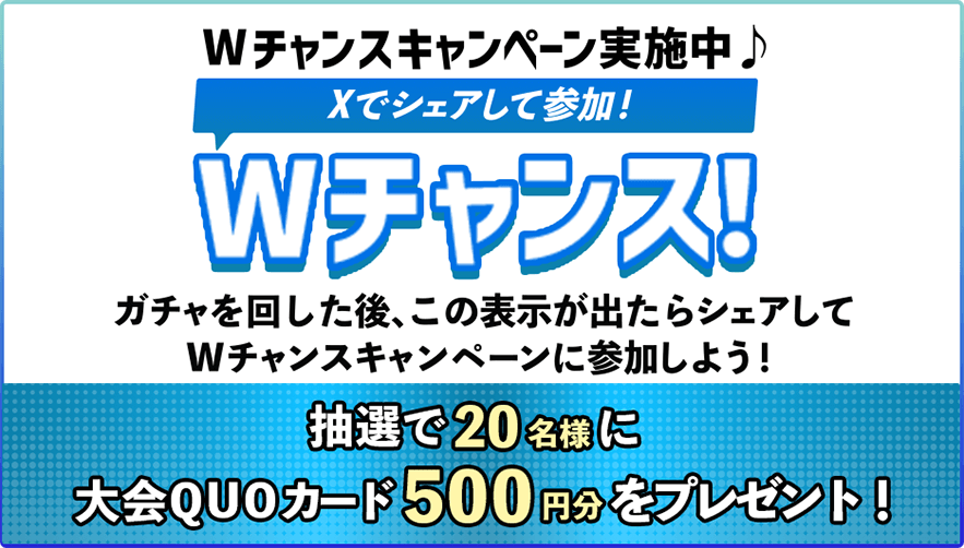 Wチャンスキャンペーン実施中♪Xでシェアして参加！Wチャンス！ガチャを回した後、この表示が出たらシェアしてWチャンスキャンペーンに参加しよう！抽選で20名様に大会QUOカード500円分をプレゼント！