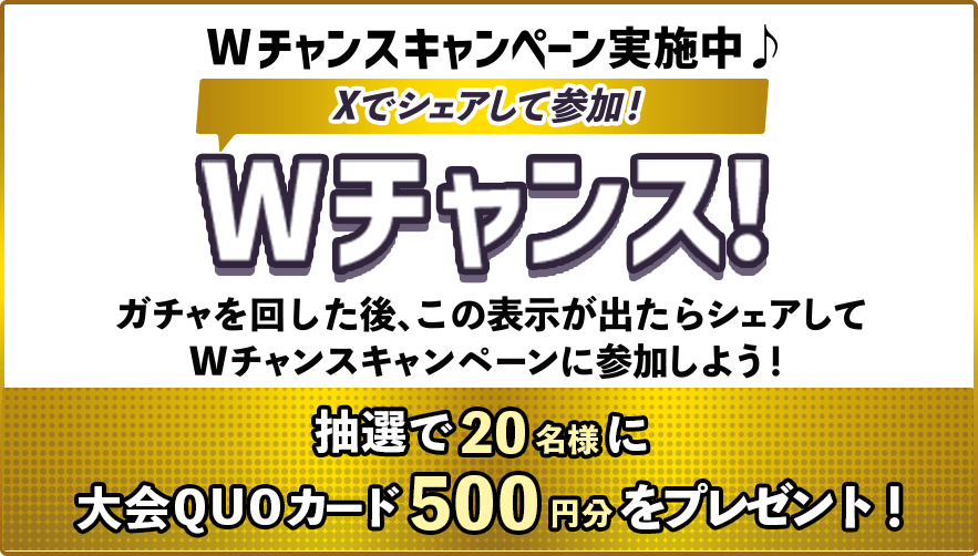 Wチャンスキャンペーン実施中♪Xでシェアして参加！Wチャンス！ガチャを回した後、この表示が出たらシェアしてWチャンスキャンペーンに参加しよう！抽選で20名様に大会QUOカード500円分をプレゼント！